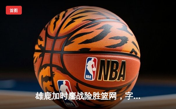 雄鹿加时鏖战险胜篮网，字母哥44分主宰关键时刻